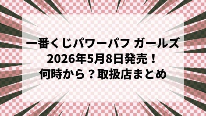 【2026年5月8日発売】一番くじ パワーパフ ガールズ｜ローソンは何時から？取扱店・ラストワン賞・全ラインナップまとめ