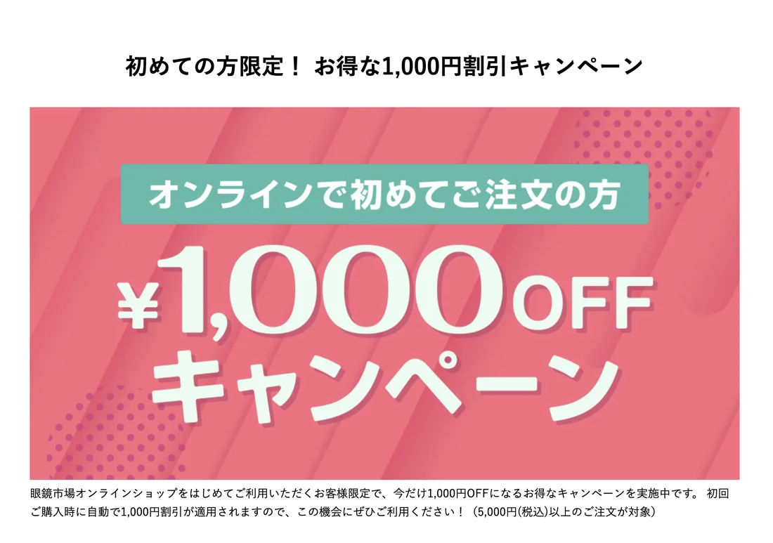 眼鏡市場公式の初めての方限定1,000円割引キャンペーン。オンラインで初めて注文する方が対象で5,000円税込以上の注文が条件