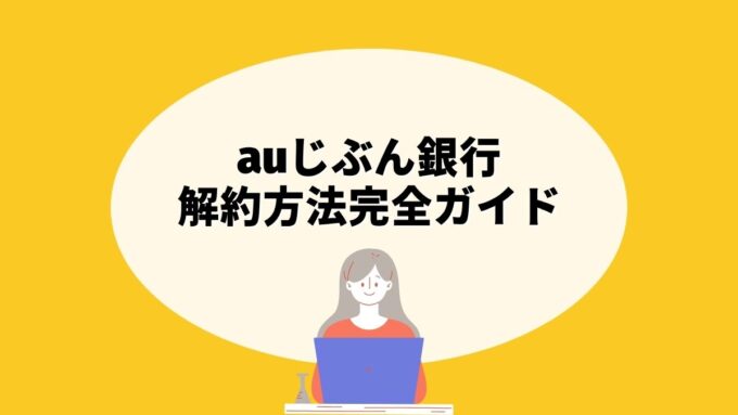 auじぶん銀行の解約方法完全ガイド｜アプリの手続き先・清算資金の振込先・注意点まで徹底解説